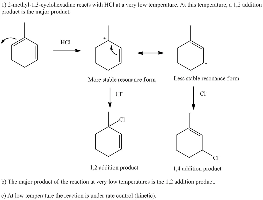 1.) Consider the reaction of 2-methyl-1,3-cyclohexadiene with
HCl. Assuming that the reaction takes place at a very low
temperature: (a) draw the intermediate and product structures,
including any formal charges.
Please answer all parts a, b, and c.




2.) For each addition route of the reaction, draw the
structure(s) of the major product(s), including
stereochemistry.
There are two products for each addition reaction.



Consider the reaction of 2-methyl-1,3-cyclohexadiene with HCI. Assuming that the reaction takes place at a very low temperature: draw the intermediate and product structures, including any formal charges. What is the major product of the reaction at very low temperatures? Is the reaction under rate control or equilibrium control under the conditions stated above?