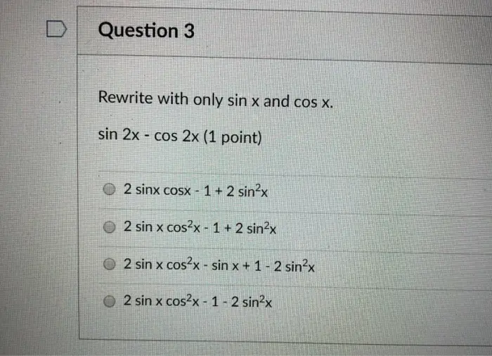 DQuestion 3 Rewrite with only sin x and cos x. sin 2x cos 2x (1 point) 2 sinx cosx -1+ 2 sin2x O 2 sin x cos2x 1 +2 sin2x 2sin x cos2x-sin x + 1-2sin2x 2 sin x cos2x-1-2 sin2x 
Question 5 Rewrite with only sin x and cos x. sin 2x - cos x (1 point) O 2 sin x cos x O sin x O cos x (2 sin x -1) O 2 sin x