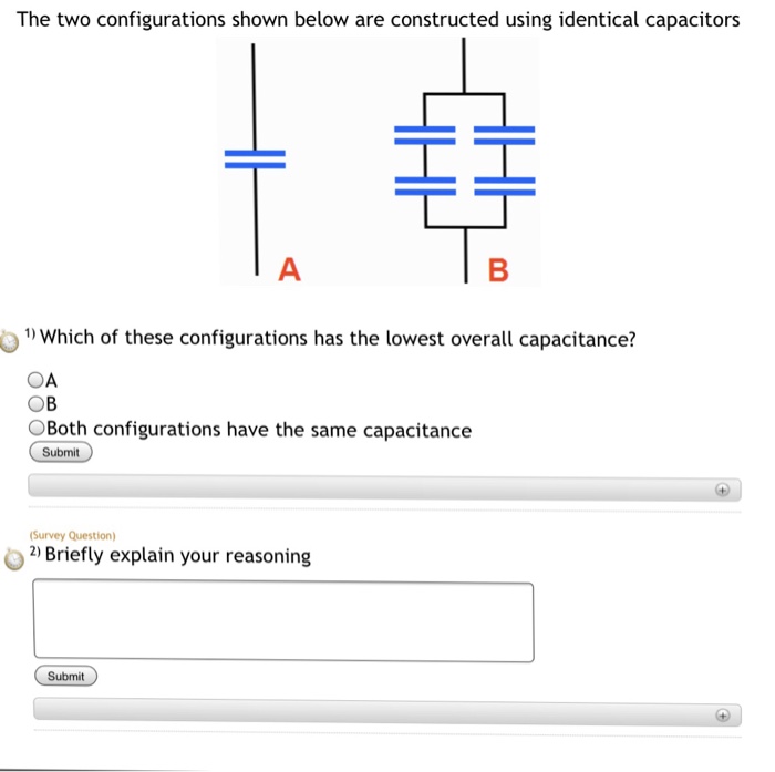 The three configurations shown below are constructed using identical capacitors OWhich of these configurations has the lowest overall capacitance? OA OB ос OAll three configurations have the same capacitance Submit (Survey Question) 2 Briefly explain your reasoning Submit