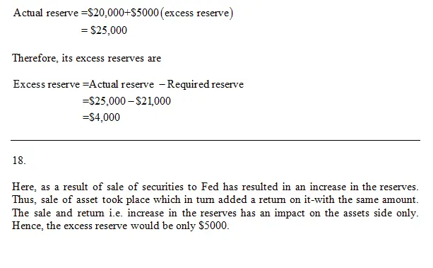 QUESTION
16
Suppose that Serendipity Bank has excess reserves of $8,000 and
checkable deposits of $150,000.
Instructions: Enter your answer as a whole
number.
If the reserve ratio is 20 percent, what is the size of the
banks actual reserves? $__________.
QUESTION
17 
Third National Bank has reserves of $20,000 and checkable
deposits of $100,000. The reserve ratio is 20 percent. Households
deposit $5,000 in currency into the bank and that currency is added
to reserves.
Instructions: Enter your answer as a whole
number.
What level of excess reserves does the bank now have?
$_________.
QUESTION
18
Suppose that Third National Bank has reserves of $20,000 and
checkable deposits of $100,000. The reserve ratio is 20 percent.
The bank sells $5,000 in securities to the Federal Reserve Bank in
its district, receiving a $5,000 increase in reserves in
return. 
Instructions: Enter your answer as a whole
number.
What level of excess reserves does the bank now have?
$____________.
