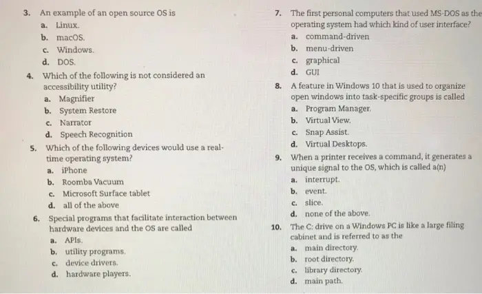 multiple choice Which of the following would you NOT see on a Windows 10 Start menu? a. Task View b. Power c. apps list d. tiles 1. When an OS processes tasks in a priority order, it is known as a. preemptive interrupting b. interruptive multitasking c. multitasking handling d. preemptive multitasking 2. 
An example of an open source OS is a. Linux 3. 7. The first personal computers that used MS-DOS as the operating system had which kind of user interface? a. command-driven b. menu-driven c. graphical d. GUI A feature in Windows 10 that is used to organize open windows into task-specific groups is called a. Program Manager b. Virtual View c. Snap Assist. d. Virtual Desktops When a printer receives a command, it generates a unique signal to the OS, which is called a(n) a. interrupt b. event. c. slice d. none of the above. The C: drive on a Windows PC is like a large filing cabinet and is referred to as the a. main directory b. root directory c. library directory d. main path. b. macos d. DOS. Which of the following is not considered an c. Windows 4. 8. accessibility utility? a. Magnifier b. System Restore c. Narrator d. Speech Recognition Which of the following devices would use a real- time operating system? a. iPhone b. Roomba Vacuum c. Microsoft Surface tablet d. all of the above Special programs that facilitate interaction between hardware devices and the OS are called 5. 9. 6. 10. a. APIs. b. utility programs c. device drivers d. hardware players 
d. main path. true/false 1. Different versions of Linux are known as distros. 2. Modern desktop operating systems are considered single-user multitasking operating systems. 3. The power-on self-test ensures all peripheral devices are attached and operational. 4. System restore points can only be created by Windows automatically on a regular schedule. 5. Files deleted from a flash drive are sent to the Recycle Bin and could be recovered, if necessary.