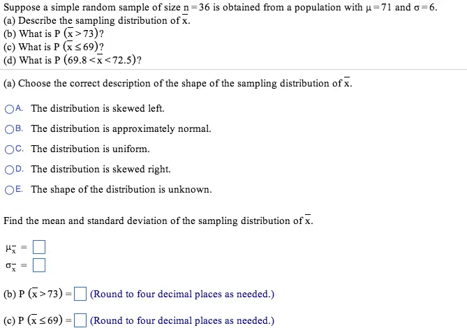 Determine and from the given parameters of e population and sample size. mu= 86, sigma = 16, n = 64 = = Suppose a simple random sample of size n = 36 is obtained from a population with mu = 71 and sigma = 6. Describe the sampling distribution of xbar. What is P (xbar > 73)? What is P (xbar 69)? What is P (69.8 < xbar < 72.5)? Choose the correct description of the shape of the sampling distribution of xbar. The distribution is skewed left The distribution is approximately normal. The distribution is uniform. The distribution is skewed right. The shape of the distribution is unknown. Find the mean and standard deviation of the sampling distribution of x-. mu-x = sigma-x = P(x->73) = (Round to four decimal places as needed.) P (x- 69) = (Round to four decimal places as needed.) P (69.8 < xbar < 72.5) = (Round to four decimal places as needed.)