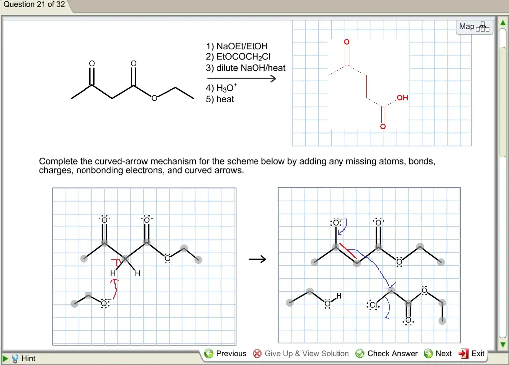 Predict the major organic product of the following reaction and
complete its mechanism below.Complete the curved-arrow mechanism
for the scheme below by adding any missing atoms, bonds, charges,
nonbonding electrons, and curved arrows.
Question 21 of 32 Map A 1) NaOEt/EtOH 2) EtoCoCH2Cl 3) dilute NaOH/heat 4) H30 5) heat Complete the curved arrow mechanism for the scheme below by adding any missing atoms, bonds, charges, nonbonding electrons, and curved arrows AS Previous Give Up & View Solution Check Answer Next Exit B Hint