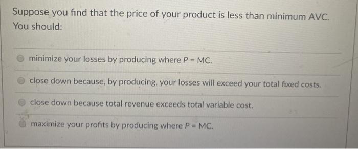 Suppose you find that the price of your product is less than minimum AVC. You should: minimize your losses by producing where P = MC. close down because, by producing, your losses will exceed your total fixed costs. close down because total revenue exceeds total variable cost. maximize your profits by producing where P = MC.