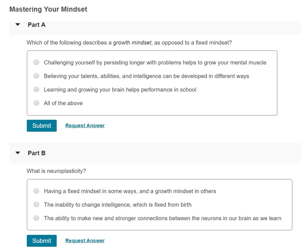 Mastering Your Mindset ▼ Part A Which of the following describes a growth mindset, as opposed to a fixed mindset? Challenging yourself by persisting longer with problems helps to grow your mental muscle Believing your talents, abilities, and intelligence can be developed in different ways Learning and growing your brain helps performance in school All of the above ( Submit Request Answer ▼ Part B What is neuroplasticity? Having a fixed mindset in some ways, and a growth mindset in others ·The inability to change intelligence, which is fixed from birth The ability to make new and stronger connections between the neurons in our brain as we learn Submit Request Answer