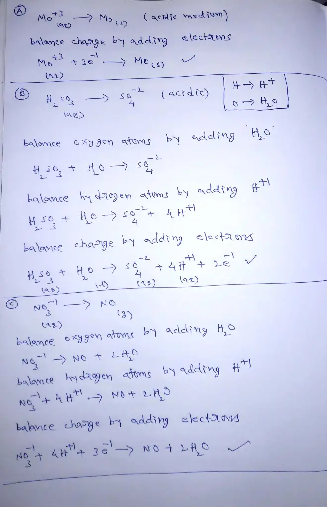 Complete and balance the following half-reactions:
A. Mo3+(aq)→Mo(s) (acidic solution)
B. H2SO3(aq)→SO2−4(aq) (acidic solution)
C. Complete and balance the following half-reaction:
NO−3(aq)→NO(g)(acidic solution)
D. Complete and balance the following half-reaction:
O2(g)→H2O(l)(acidic solution) 
E. Complete and balance the following half-reaction:
Mn2+(aq)→MnO2(s) (basic solution)
F. Complete and balance the following half-reaction:
Cr(OH)3(s)→CrO2−4(aq) (basic solution)