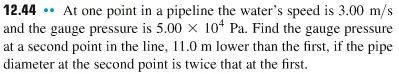 Show All Work For Credit

At one point in a pipeline the waters speed is 3.00 m/s and the gauge pressure is 5.00 times 104 Pa. Find the gauge pressure at a second point in the line, 11.0 m lower than the first, if the pipe diameter at the second point is twice that at the first.