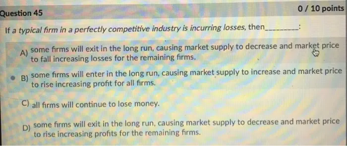 0/10 points Question 45 If a typical firm in a perfectly competitive industry is incurring losses, then some firms will exit in the long run, causing market supply to decrease and market price to fall increasing losses for the remaining firms. some firms will enter in the long run, causing market supply to increase and market price to rise increasing profit for all firms. - B) C) all firms will continue to lose money l some firms will exit in the long run, causing market supply to decrease and market price D) to rise increasing profits for the remaining firms.