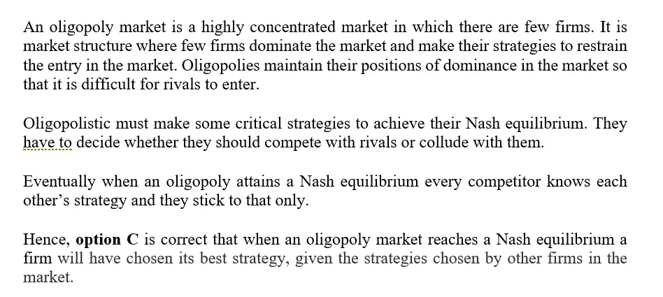 When an oligopoly market reaches a Nash equilibrium.
a.the market price will be different for each firm
b.the firms will not have behaved as profitmaximizers.
c.a firm will have chosen its best strategy, given
thestrategies chosen by other firms in the market.
d.a firm will not take into account the strategies ofcompeting
firms.