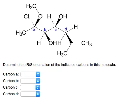 Determine the R/S orientation
of the indicated carbons in this molecule
Determine the R/S orientation of the indicated carbons in this molecule. Carbon a: Carbon b: Carbon c: Carbon d: