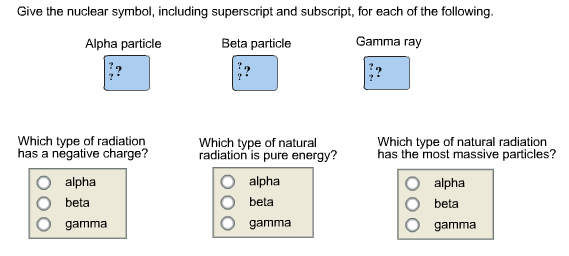 Give the nuclear symbol, including superscript and subscript,
for each of the following.

Give the nuclear symbol, including superscript and subscript, for each of the following. Alpha particle Beta particle Gamma ray Which type of radiation has a negative charge? alpha beta gamma Which type of natural radiation is pure energy? alpha beta gamma Which type of natural radiation has the most massive particles? alpha beta gamma
