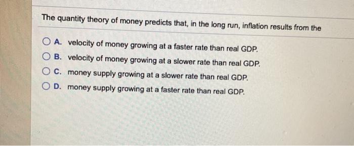 The quantity theory of money predicts that, in the long run, inflation results from the O A. velocity of money growing at a faster rate than real GDP. B. velocity of money growing at a slower rate than real GDP. O c. money supply growing at a slower rate than real GDP. OD. money supply growing at a faster rate than real GDP.
