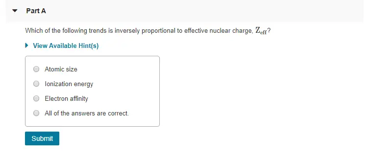 Part A Which of the following trends is inversely proportional to effective nuclear charge, Zeff? View Available Hint(s) Atomic size lonization energy Electron affinity O All of the answers are correct. Submit