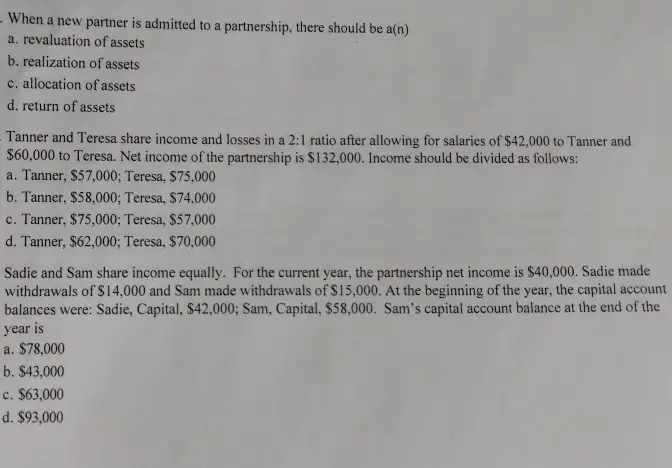 When a new partner is admitted to a partnership, there should be a(n) a. revaluation of assets b. realization of assets c. allocation of assets d. return of assets Tanner and Teresa share income and losses in a 2:1 ratio after allowing for salaries of $42,000 to Tanner and $60,000 to Teresa. Net income of the partnership is $132,000. Income should be divided as follows: a. Tanner, $57,000; Teresa, $75,000 b. Tanner, $58,000; Teresa, $74,000 c. Tanner, $75,000; Teresa, $57.000 d. Tanner, $62,000; Teresa, $70,000 Sadie and Sam share income equally. For the current year, the partnership net income is $40,000. Sadie made withdrawals of $14,000 and Sam made withdrawals of $15,000. At the beginning of the year, the capital account balances were: Sadie, Capital, $42,000: Sam, Capital, $58,000. Sams capital account balance at the end of the year is a. $78,000 b. $43,000 c. $63,000 d. $93,000