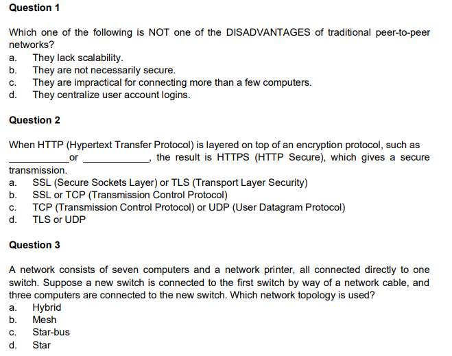Question 1 Which one of the following is NOT one of the DISADVANTAGES of traditional peer-to-peer networks? a. They lack scalability. b. They are not necessarily secure. c. They are impractical for connecting more than a few computers. d. They centralize user account logins. Question 2 or When HTTP (Hypertext Transfer Protocol) is layered on top of an encryption protocol, such as the result is HTTPS (HTTP Secure), which gives a secure transmission. a. SSL (Secure Sockets Layer) or TLS (Transport Layer Security) b. SSL or TCP (Transmission Control Protocol) c. TCP (Transmission Control Protocol) or UDP (User Datagram Protocol) d. TLS or UDP Question 3 A network consists of seven computers and a network printer, all connected directly to one switch. Suppose a new switch is connected to the first switch by way of a network cable, and three computers are connected to the new switch. Which network topology is used? Hybrid b. Mesh Star-bus d. Star a. C. 
Question 4 The fundamental DIFFERENCE between a switch and a router is that a switch belongs only to its local network and a router belongs to two or more local networks. a. True b. False