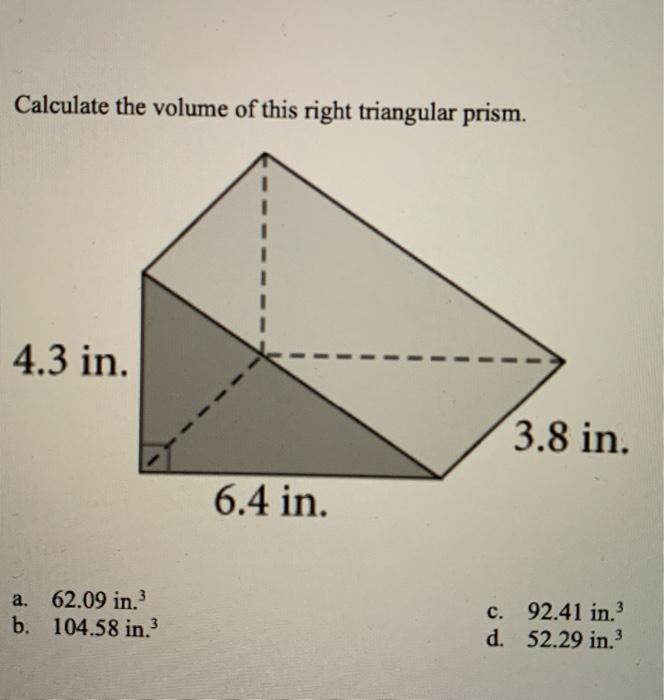 Calculate the volume of this right triangular prism. 4.3 in. 3.8 in. 6.4 in. a. 62.09 in. b. 104.58 in. c. 92.41 in. d. 52.29 in.