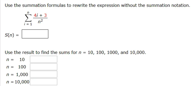 Use the summation formulas to rewrite the expression without the summation notation. Sigma n i = 1 4i + 3/n^2 Use the result to find the sums for n = 10, 100, 1000, and 10,000. n = 10 _______________ n = 100 _____________ n = 1,000 _____________ n = 10,000 ___________