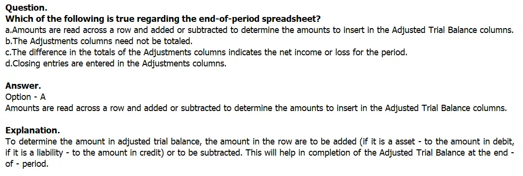 Which of the following is true regarding the end-of-period
spreadsheet?
a.Amounts are read across a row and added or subtracted to
determine the amounts to insert in the Adjusted Trial Balance
columns.
b.The Adjustments columns need not be totaled.
c.The difference in the totals of the Adjustments columns
indicates the net income or loss for the period.
d.Closing entries are entered in the Adjustments columns.