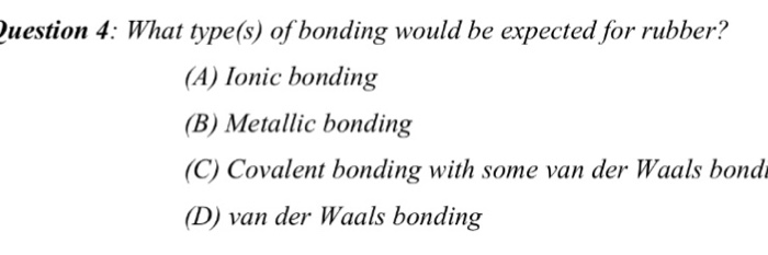 what type of bondings would be expected from rubber?


What type(s) of bonding would be expected for rubber?  Ionic bonding  Metallic bonding  Covalent bonding with some van der Waals bond  van der Waals bonding