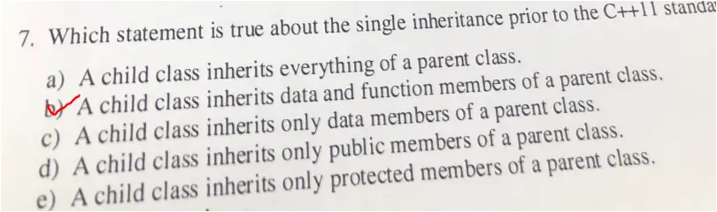 7. Which statement is true about the single inheritance prior to the C++11 standar a) A child class inherits everything of a parent class. b) A child class inherits data and function members of a parent class. c) A child class inherits only data members of a parent class. d) A child class inherits only public members of a parent class, e) A child class inherits only protected members of a parent class,