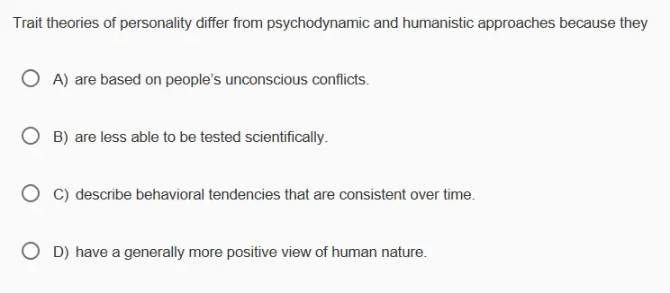 Trait theories of personality differ from psychodynamic and humanistic approaches because they 0 A) are based on peoples unconscious conflicts. O B) are less able to be tested scientifically ° C) describe behavioral tendencies that are consistent over time O D) have a generally more positive view of human nature.