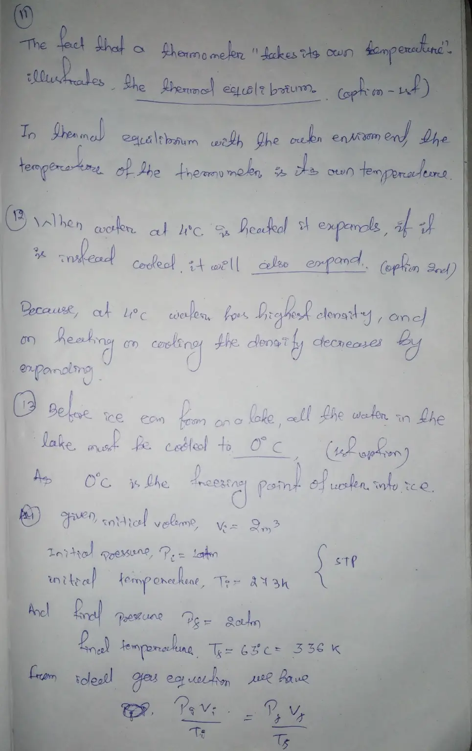 #11-14

QUESTION 11 The fact that a thermometer takes its own temperature illustrates - thermal equilibrium. energy conservation the difference between heat and internal energy o the fact that molecules are constantly moving. QUESTION 12 When water at 4°C is heated it expands. If it is instead cooled it will O contracts also expand o neither contracts nor expands QUESTION 13 Before ice can form on a lake, all the water in the lake must be cooled to O 0°C O 4°C 0 -32°C. none of the above QUESTION 14 If a 2 m2 of gas initially at STP is placed under a pressure of 2 atm, the temperature of the gas rises to 63°C. What is the volume now? Calculate to 2 decimals.