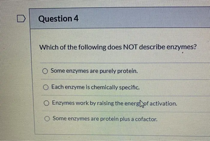 Question 4 Which of the following does NOT describe enzymes? O Some enzymes are purely protein. Each enzyme is chemically specific. O Enzymes work by raising the energhof activation. Some enzymes are protein plus a cofactor.