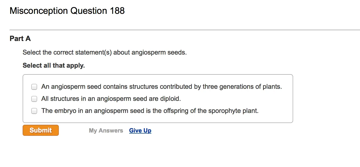 Misconception Question 188 Part A Select the correct statement(s) about angiosperm seeds. Select all that apply. An angiosperm seed contains structures contributed by three generations of plants. All structures in an angiosperm seed are diploid. The embryo in an angiosperm seed is the offspring of the sporophyte plant.