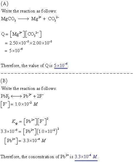 What is the value of Q when the solution contains
2.50�10?3M Mg2+ and 2.00�10?3M CO32?
?
What concentration of the lead ion, Pb2+ , must be exceeded to
precipitate PbF2 from a solution that is 1.00�10?2 M in
the fluoride ion, F? ? Ksp for lead(II) fluoride is
3.3�10?8 .