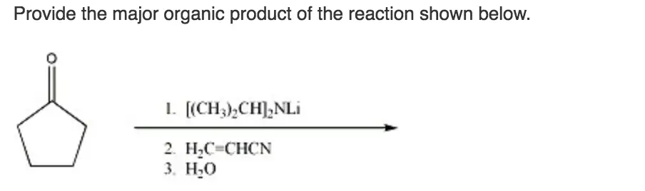 Provide the major organic product of the following reaction
sequence.
Provide the major organic product of the reaction shown
below.
Provide the major organic product of the following reaction sequence. 1. NaOCH2CH CO2CH2CH3 2. (CH3)2CHCH2CH2I 
Provide the major organic product of the reaction shown below. l. [(CH3)-CHI-NLİ 2. H2C-CHCN 3. H20