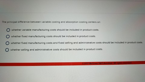 The principal difference between variable costing end absorption costing centers on: whether variable manufacturing costs should be included in product costs. whether fixed manufacturing costs should be included in product costs. whether fixed manufacturing costs and fixed selling and administrative costs should be included in product costs. whether selling and administrative costs should be included in product costs.