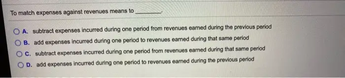 To match expenses against revenues means to A. subtract expenses incurred during one period from revenues earned during the previous period B. add expenses incurred during one period to revenues earned during that same period c. subtract expenses incurred during one period from revenues earned during that same period OD. add expenses incurred during one period to revenues earned during the previous period
