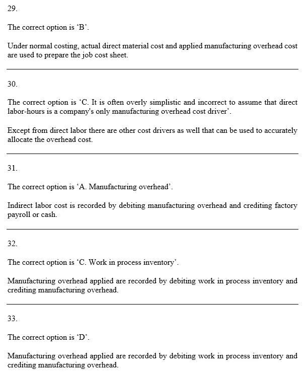 9) Which of the following would usually be found on a job cost sheet under a normal cost system? Actual direct material cost Actual manufacturing overhead cost Yes A) C) D) No ich of the following statements about using a plantwide overhead rate based on direet labor is correct? A) Using a plantwide overhead rate based on direct labor-bours will ensure that direct labor costs are cotret traced to jobs. sing a plantwide overhead rate based on direct labor costs will enssure that direct labor costs will be correctly traced to jobs. C) It is often overly simplistic and incorrect to assume that direct labor-bours is a companys only manufacturing overhead cost driver. D) The labor theory of value ensures that using a plantwide overhead rate based on direct labor will do a 31.) In a job-order costing system, indirect labor cost is usually recorded as a debit to: A) Manufacturing Overhead B) Finished Goods C) Work in Process D) Cost of Goods Sold 32.) In a job-order costing system, manufacturing overhead applied is recorded as a debit to: A) Raw Materials B) Finished Goods Inventory C) Work in Process Inventory D) Cost of Goods Sold 33.) The journal entry to record applying overhead during the production process is: Manufacturing Overhead xoxx Work In Process A) Finished Goods XXx Manufacturing Overhead B) Manufacturing Overhead Finished Goods C) oxx Nork In Process Manufacturing Overhead D)