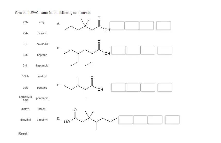 Give the IUPAC name for the following compounds.

Give the IUPAC name for the following compounds. 2, 3- ethyl 2, 4- hexane 3, - hexanoic 3, 3- heptane 3, 4- heptanoic 3, 3, 4- methyl acid pentane carboxylic acid pentanoic diethyl propyl dimethyl trimethyl