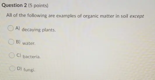 Question 2 (5 points) All of the following are examples of organic matter in soil except OA) decaying plants. B) water. C) bacteria. OD) fungi.