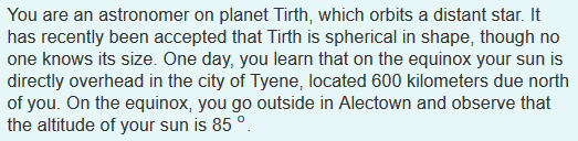 What is the circumference of Tirth?
You are an astronomer on planet Tirth, which orbits a distant star. It has recently been accepted that Tirth is spherical in shape, though no one knows its size. One day, you learn that on the equinox your sun is directly overhead in the city of Tyene, located 600 kilometers due north of you. On the equinox, you go outside in Alectown and observe that the altitude of your sun is 85°