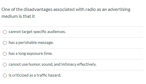 One of the disadvantages associated with radio as an advertising medium is that it cannot target specific audiences. has a perishable message. has a long exposure time. cannot use humor, sound, and intimacy effectively. is criticized as a traffic hazard.