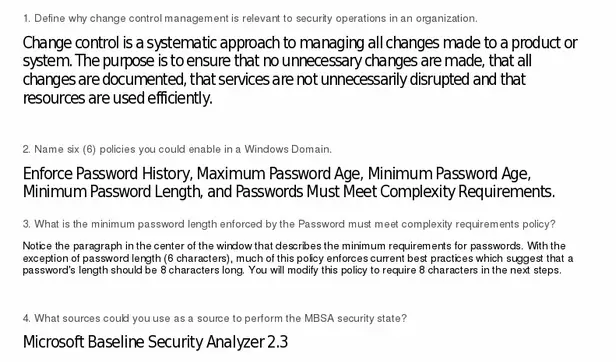 Define why change control management is relevant to security
operations in an organization. 2. Name six (6) policies you could
enable in a Windows Domain. 3. What is the minimum password length
enforced by the Password must meet complexity requirements policy?
4. What sources could you use as a source to perform the MBSA
security scan? 5. What are some of the options that you can
exercise when initiating the MBSA scan?