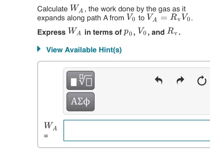 Calculate WA, the work done by the gas as it expands along
path A from V0 to VA=RvV0.
Express WA in terms of p0, V0, and Rv.

An ideal monatomic gas is contained in a cylinder with a movable piston so that the gas can do work on the outside world, and heat can be added or removed as necessary. The figure shows various 1.00- 0.75- P. Po 0.50- 0.25- -D 2.0 3.0 1.0 4.0 Vo paths that the gas might take in expanding from an initial state whose pressure, volume, and temperature are Po, Vo, and To respectively. The gas expands to a state with final volume 4Vo. For some answers it will be convenient to generalize your results by using the variable Ry = Vfinal /Vinitial , which is the ratio of final to initial volumes (equal to 4 for the expansions shown in the figure.) 
Calculate WA, the work done by the gas as it expands along path A from Vo to VA = R,Vo. Express WA in terms of Po, Vo, and Rv. View Available Hint(s) ΑΣφ WA %3D