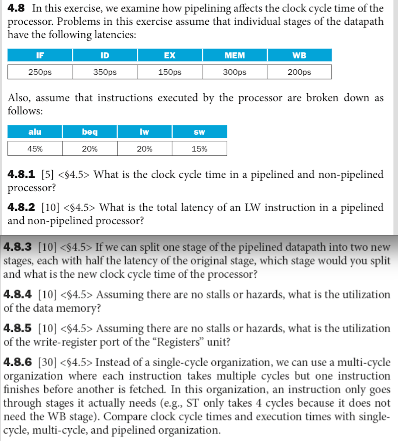 4.8 In this exercise, we examine how pipelining affects the clock cycle time of the processor. Problems in this exercise assume that individual stages of the data path have the following latencies: Also, assume that instructions executed by the processor are broken down as follows: 4.8.1 [5] What is the clock cycle time in a pipelined and non-pipelined processor? 4.8.2 [10] What is the total latency of an LW instruction in a pipelined and non-pipelined processor? 4.8.3 [10] If we can split one stage of the pipelined data path into two new stages, each with half the latency of the original stage, which stage would you split and what is the new clock cycle time of the processor? 4.8.4 [101 Assuming there are no stalls or hazards, what is the utilization of the data memory? 4.8.5 [10] Assuming there are no stalls or hazards, what is the utilization of the write-register port of the Registers unit? 4.8.6 [30] Instead of a single-cycle organization, we can use a multi-cycle organization where each instruction takes multiple cycles but one instruction finishes before another is fetched. In this organization, an instruction only goes through stages it actually needs (e.g., ST only takes 4 cycles because it does not need the WB stage). Compare clock cycle times and execution times with single cycle, multi-cycle, and pipelined organization.
