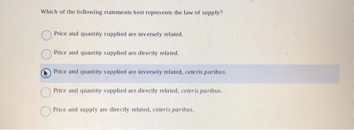 Which of the following statements best represents the law of supply? Price and quantity supplied are inversely related. Price and quantity supplied are directly related. Price and quantity supplied are inversely related, ceteris paribus Price and quantity supplied are directly related, ceteris paribus. Price and supply are directly related, ceteris paribus