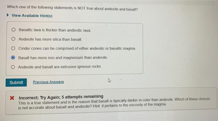 Which one of the following statements is NOT true about andesite and basalt? View Available Hint(s) O Basaltic lava is thicker than andesitic lava. O Andesite has more silica than basalt. O Cinder cones can be comprised of either andesitic or basaltic magma. Basalt has more iron and magnesium than andesite O Andesite and basalt are extrusive igneous rocks Submit Previous Answers * Incorrect; Try Again; 5 attempts remaining This is a true statement and is the reason that basalt is typically darker in color than andesite. Which of these choices is not accurate about basalt and andesite? Hint: it pertains to the viscosity of the magma
