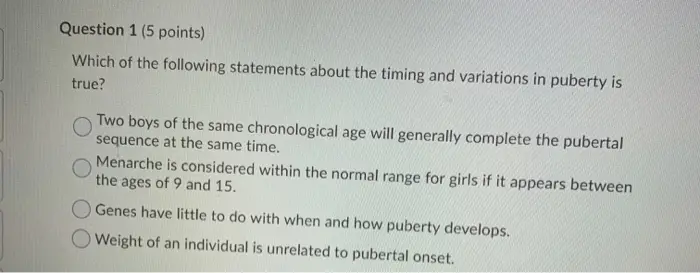 Question 1 (5 points) Which of the following statements about the timing and variations in puberty is true? Two boys of the same chronological age will generally complete the pubertal sequence at the same time. Menarche is considered within the normal range for girls if it appears between the ages of 9 and 15. Genes have little to do with when and how puberty develops. Weight of an individual is unrelated to pubertal onset.