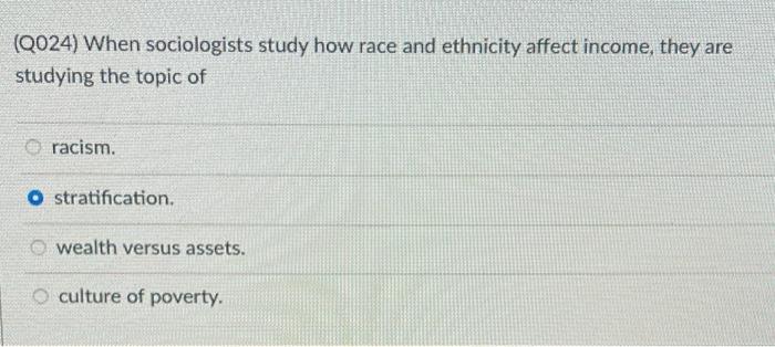 (Q024) When sociologists study how race and ethnicity affect income, they are studying the topic of racism. O stratification. wealth versus assets. culture of poverty.