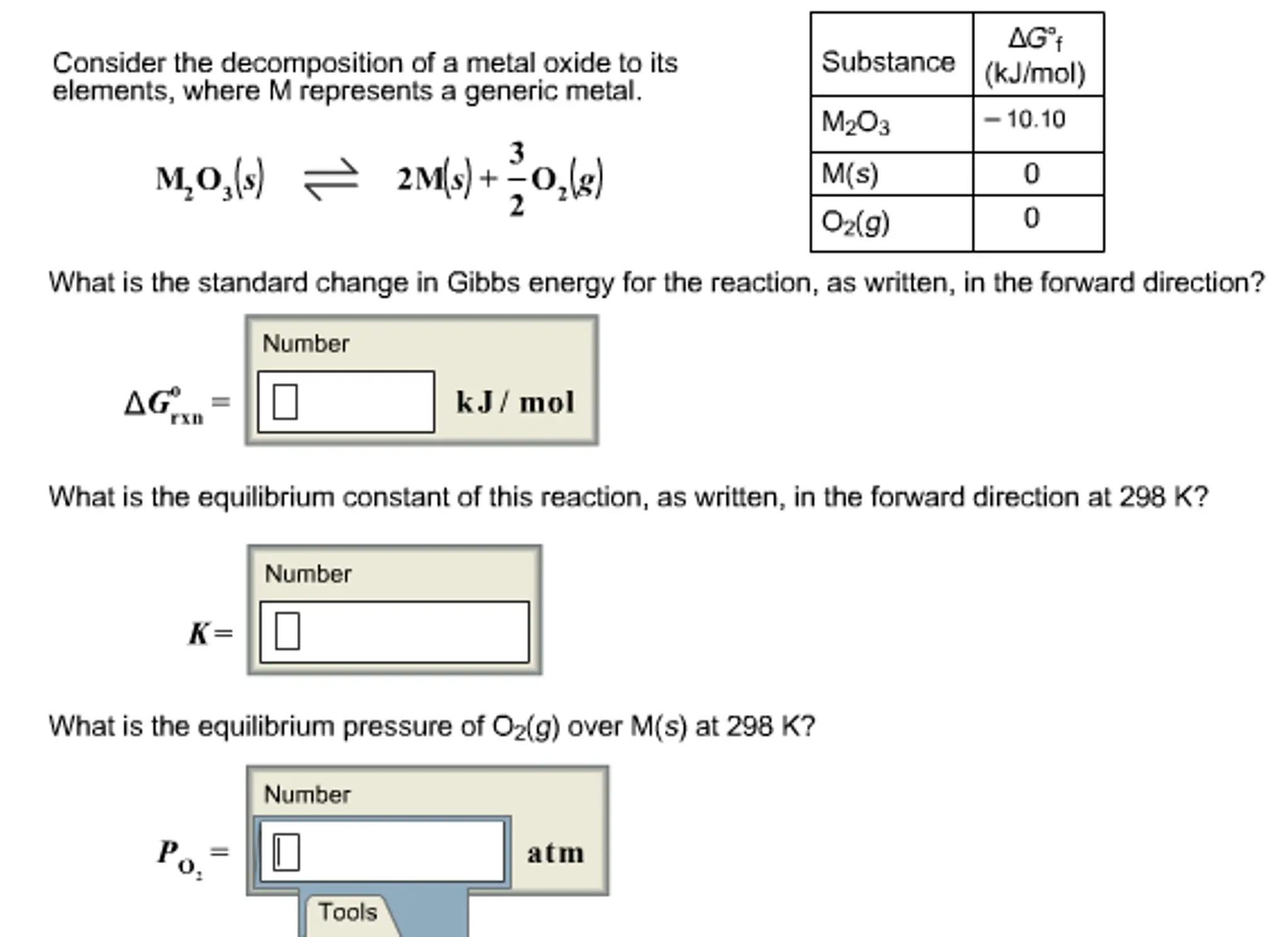 Consider the decomposition of a metal oxide to its elements,
where M represents a generic metal.
What is the standard change in Gibbs energy for the reaction, as
written, in the forward direction?
What is the equilibrium constant of this reaction, as written,
in the forward direction at 298 K?
What is the equilibrium pressure of O2(g) over M(s) at 298
K?

AGOf Substance (kJ/mol) Consider the decomposition of a metal oxide to its elements, where M represents a generic metal. M203 10.10 M(s) 2Mls) -O O2(g) What is the standard change in Gibbs energy for the reaction, as written, in the forward direction? Number AG k J mol rXII What is the equilibrium constant of this reaction, as written, in the forward direction at 298 K? Number What is the equilibrium pressure of O2(g) over M(s) at 298 K? Number atm Tools