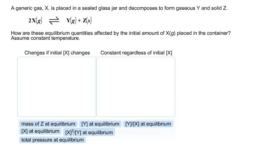 A generic gas, X, is placed in a sealed glass jar and decomposes to from gaseous Y and solid Z.  How are these equilibrium quantities affected by the initial amount of X(g) placed in the container? Assume constant temperature.  Changes if initial [X] changes Constant regardless of initial [X]  mass of Z at equilibrium [Y] at equilibrium [Y]/[X] at equilibrium [X] at equilibrium [X]2/[Y] at equilibrium total pressure at equilibrium