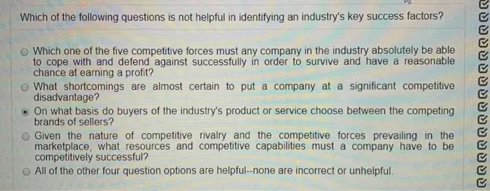 Which of the following questions is not helpful in identifying an industrys key success factors? Which one of the five competitive forces must any company in the industry absolutely be able to cope with and defend against successfully in order to survive and have a reasonable chance at earning a profit? What shortcomings are almost certain to put a company at a significant competitive disadvantage? . On what basis do buyers of the industrys product or service choose between the competing brands of sellers? Given the nature of competitive rivalry and the competitive forces prevailing in the marketplace, what resources and competitive capabilities must a company have to be competitively successful? All of the other four question options are helpful--none are incorrect or unhelpful. YUSUUSSUUUUUS