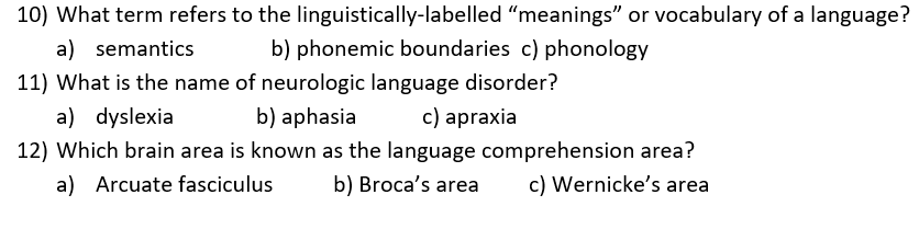 10) What term refers to the linguistically-labelled meanings or vocabulary of a language? a) semantics b) phonemic boundaries c) phonology 11) What is the name of neurologic language disorder? a) dyslexia b) aphasia c) apraxia 12) Which brain area is known as the language comprehension area? a) Arcuate fasciculus b) Brocas area c) Wernickes area