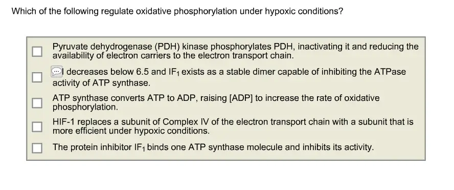3 are correct.

Which of the following regulate oxidative phosphorylation under hypoxic conditions? Pyruvate dehydrogenase (PDH) kinase phosphorylates PDH, inactivating it and reducing the availability of electron carriers to the electron transport chain. I decreases below 6.5 and IF1 exists as a stable dimer capable of inhibiting the ATPase activity of ATP synthase. ATP synthase converts ATP to ADP, raising [ADP] to increase the rate of oxidative phosphorylation. HIF-1 replaces a subunit of Complex IV of the electron transport chain with a subunit that is more efficient under hypoxic conditions. The protein inhibitor IF1 binds one ATP synthase molecule and inhibits its activity.