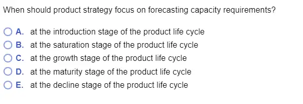 When should product strategy focus on forecasting capacity requirements? OA. at the introduction stage of the product life cycle O B. at the saturation stage of the product life cycle ° C. at the growth stage of the product life cycle O D. at the maturity stage of the product life cycle O E. at the decline stage of the product life cycle